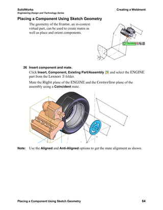 SolidWorks Creating a Weldment
Engineering Design and Technology Series
Placing a Component Using Sketch Geometry 64
Placing a Component Using Sketch Geometry
The geometry of the frame, an in-context
virtual part, can be used to create mates as
well as place and orient components.
26 Insert component and mate.
Click Insert, Component, Existing Part/Assembly and select the ENGINE
part from the Lesson 3 folder.
Mate the Right plane of the ENGINE and the Centerline plane of the
assembly using a Coincident mate.
Note: Use the Aligned and Anti-Aligned options to get the mate alignment as shown.
 