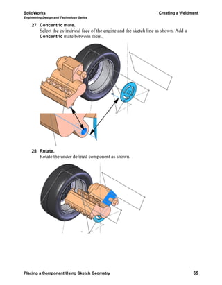 SolidWorks Creating a Weldment
Engineering Design and Technology Series
Placing a Component Using Sketch Geometry 65
27 Concentric mate.
Select the cylindrical face of the engine and the sketch line as shown. Add a
Concentric mate between them.
28 Rotate.
Rotate the under defined component as shown.
 