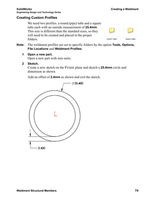 SolidWorks Creating a Weldment
Engineering Design and Technology Series
Weldment Structural Members 74
Creating Custom Profiles
We need two profiles: a round (pipe) tube and a square
tube each with an outside measurement of 25.4mm.
This size is different than the standard sizes, so they
will need to be created and placed in the proper
folders.
Note: The weldment profiles are set to specific folders by the option Tools, Options,
File Locations and Weldment Profiles.
1 Open a new part.
Open a new part with mm units.
2 Sketch.
Create a new sketch on the Front plane and sketch a 25.4mm circle and
dimension as shown.
Add an offset of 2.4mm as shown and exit the sketch.
 