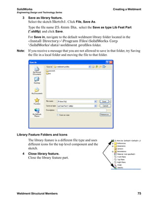 SolidWorks Creating a Weldment
Engineering Design and Technology Series
Weldment Structural Members 75
3 Save as library feature.
Select the sketch Sketch1. Click File, Save As.
Type the file name 25.4mm Dia, select the Save as type Lib Feat Part
(*.sldlfp) and click Save.
For Save in, navigate to the default weldment library folder located in the
<Install Directory>Program FilesSolidWorks Corp
SolidWorksdataweldment profiles folder.
Note: If you receive a message that you are not allowed to save in that folder, try Saving
the file in a local folder and moving the file to that folder.
Library Feature Folders and Icons
The library feature is a different file type and uses
different icons for the top level component and the
sketch.
4 Close library feature.
Close the library feature part.
 