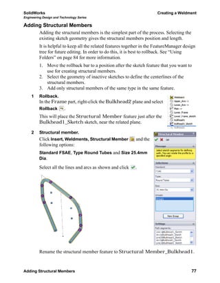 SolidWorks Creating a Weldment
Engineering Design and Technology Series
Adding Structural Members 77
Adding Structural Members
Adding the structural members is the simplest part of the process. Selecting the
existing sketch geometry gives the structural members position and length.
It is helpful to keep all the related features together in the FeatureManager design
tree for future editing. In order to do this, it is best to rollback. See “Using
Folders” on page 84 for more information.
1. Move the rollback bar to a position after the sketch feature that you want to
use for creating structural members.
2. Select the geometry of inactive sketches to define the centerlines of the
structural members.
3. Add only structural members of the same type in the same feature.
1 Rollback.
In the Frame part, right-click the Bulkhead2 plane and select
Rollback .
This will place the Structural Member feature just after the
Bulkhead1_Sketch sketch, near the related plane.
2 Structural member.
Click Insert, Weldments, Structural Member and the
following options:
Standard FSAE, Type Round Tubes and Size 25.4mm
Dia.
Select all the lines and arcs as shown and click .
Rename the structural member feature to Structural Member_Bulkhead1.
 