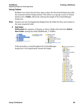 SolidWorks Creating a Weldment
Engineering Design and Technology Series
Using Trim/Extend 84
Using Folders
Rollback was used in the previous steps to place the trim/extend feature just after
the structural member being trimmed. This allows us to group a series of related
features into a Folder, effectively reducing the length of the FeatureManager
design tree.
Note: Features can also be dragged and dropped into the folder but they must remain in
the same sequential order.
9 Add folder.
Shift+select the sequence of features as shown. Right-click and select Add to
New Folder, naming the folder Bulkhead_1 Folder.
If this procedure is used throughout the FeatureManager
design tree it will significantly shorten the length.
 