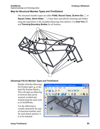 SolidWorks Creating a Weldment
Engineering Design and Technology Series
Using Trim/Extend 85
Map for Structural Member Types and Trim/Extend
The structural member types are either FSAE, Round Tubes, 25.4mm Dia or
Square Tubes, 25mm Sides . Create them and add the trimming and folders
using the map below or the included eDrawings files (below). Use End Trim
and Trimming Boundary Bodies for all features.
eDrawings File for Member Types and Trim/Extend
Double-click the eDrawings
file frame.eprt or the
html file frame.html .
This will open an eDrawing
or browser that can be
zoomed, scrolled and
rotated using the same tools
as in SolidWorks.
Use the eDrawing to
visually determine the type
of structural member used
for each sketch and how it
is to be trimmed.
 