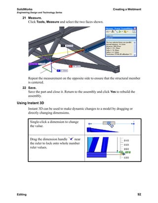 SolidWorks Creating a Weldment
Engineering Design and Technology Series
Editing 92
21 Measure.
Click Tools, Measure and select the two faces shown.
Repeat the measurement on the opposite side to ensure that the structural member
is centered.
22 Save.
Save the part and close it. Return to the assembly and click Yes to rebuild the
assembly.
Using Instant 3D
Instant 3D can be used to make dynamic changes to a model by dragging or
directly changing dimensions.
Single-click a dimension to change
the value.
Drag the dimension handle near
the ruler to lock onto whole number
ruler values.
 