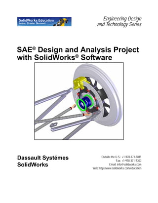 Engineering Design
and Technology Series
SAE® Design and Analysis Project
with SolidWorks®
Software
Put Picture Here
Dassault Systémes
SolidWorks
Outside the U.S.: +1-978-371-5011
Fax: +1-978-371-7303
Email: info@solidworks.com
Web: http://www.solidworks.com/education
 