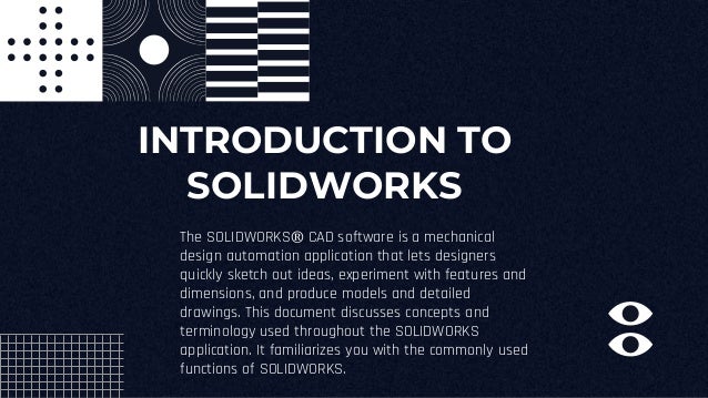 INTRODUCTION TO
SOLIDWORKS
The SOLIDWORKS® CAD software is a mechanical
design automation application that lets designers
quickly sketch out ideas, experiment with features and
dimensions, and produce models and detailed
drawings. This document discusses concepts and
terminology used throughout the SOLIDWORKS
application. It familiarizes you with the commonly used
functions of SOLIDWORKS.
 