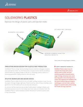 SOLIDWORKS PLASTICS
Optimize the design of plastic parts and injection molds



                                                                                             OPTIMIZE PART DESIGNS

      ELIMINATE SINK MARKS




                                                                                MINIMIZE COMMON INJECTION
                                                                                MOLDING DEFECTS




                                                                                             Plastic Cordless Drill Housing | Designed in SolidWorks




SIMULATION-DRIVEN DESIGN FOR PLASTICS PART PRODUCTION                                        u  I F Y
                                                                                              V ER           M A N U FACT U R A BIL ITY

SolidWorks Plastics brings injection molding simulation directly to designers of plastic
            ®
                                                                                             SolidWorks Plastics makes it easy for
parts and injection molds. You don’t have to be an expert to easily identify and address     companies that design plastic parts or
potential defects by making changes to the part or mold design, plastics material, or        injection molds to predict and avoid
processing parameters, saving resources, time, and money.                                    manufacturing defects during the earliest
                                                                                             stages of design, eliminating costly rework,
                                                                                             improving quality, and accelerating time-to-
INTUITIVE WORKFLOW AND DESIGN ADVICE                                                         market. Fully integrated with SolidWorks CAD,
SolidWorks Plastics works directly on your 3D model, avoiding translation issues. You see    this intuitive software helps part designers,
the impact of design changes right away. Powerful and fast state-of-the-art meshing covers   mold designers, and mold makers optimize
geometries from thin-walled parts to very thick and solid parts.                             designs for manufacturability without leaving
                                                                                             their familiar 3D design experience.
An intuitive interface leads you step by step. Guided analysis, intelligent defaults, and
automated processes ensure correct setup, even if you rarely use simulation tools. The
SolidWorks Plastics material database contains thousands of commercial plastics and
is fully customizable.
 