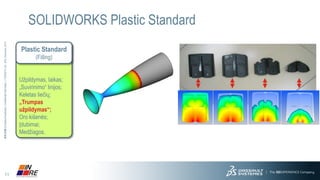 11 
3DS.COM© Dassault Systèmes| Confidential Information | 11/25/2014| ref.: 3DS_Document_2013 
SOLIDWORKS Plastic Standard 
Plastic Standard(Filling) 
Užpildymas, laikas; 
„Suvirinimo“ linijos; 
Keletas liečių; 
„Trumpas užpildymas“; 
Oro kišenės; 
Įdubimai; 
Medžiagos.  