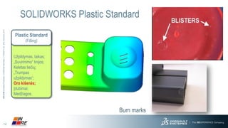 12 
3DS.COM© Dassault Systèmes| Confidential Information | 11/25/2014| ref.: 3DS_Document_2013 
SOLIDWORKS Plastic Standard 
Burn marks 
Plastic Standard(Filling) 
Užpildymas, laikas; 
„Suvirinimo“ linijos; 
Keletas liečių; 
„Trumpas užpildymas“; 
Oro kišenės; 
Įdubimai; 
Medžiagos.  
