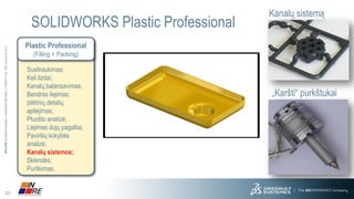 23 
3DS.COM© Dassault Systèmes| Confidential Information | 11/25/2014| ref.: 3DS_Document_2013 
SOLIDWORKS Plastic Professional 
„Karšti“ purkštukai 
Kanalų sistemą 
Plastic Professional 
(Filling + Packing) 
Susitraukimas; 
Keli lizdai; 
Kanalų balansavimas; 
Bendras liejimas; 
Įdėtinių detalių apliejimas; 
Pluošto analizė; 
Liejimas dujų pagalba; 
Paviršių kokybės analizė; 
Kanalų sistemos; 
Sklendės; 
Purškimas.  