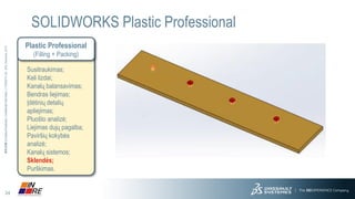 24 
3DS.COM© Dassault Systèmes| Confidential Information | 11/25/2014| ref.: 3DS_Document_2013 
SOLIDWORKS Plastic Professional 
Plastic Professional 
(Filling + Packing) 
Susitraukimas; 
Keli lizdai; 
Kanalų balansavimas; 
Bendras liejimas; 
Įdėtinių detalių apliejimas; 
Pluošto analizė; 
Liejimas dujų pagalba; 
Paviršių kokybės analizė; 
Kanalų sistemos; 
Sklendės; 
Purškimas.  