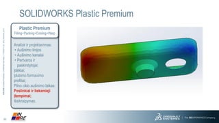 30 
3DS.COM© Dassault Systèmes| Confidential Information | 11/25/2014| ref.: 3DS_Document_2013 
SOLIDWORKS Plastic Premium 
Plastic Premium 
Filling+Packing+Cooling+Warp 
Analizė ir projektavimas: 
•Aušinimo linijos 
•Aušinimo kanalai 
•Pertvaros ir paskirstytojai; 
Įdėklai; 
Įdubimo formavimo profiliai; 
Pilno ciklo aušinimo laikas; 
Poslinkiai ir liekamieji įtempimai; Išsikraipymas.  