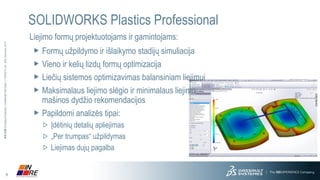 6 
3DS.COM© Dassault Systèmes| Confidential Information | 11/25/2014| ref.: 3DS_Document_2013 
SOLIDWORKS Plastics Professional 
Liejimo formų projektuotojams ir gamintojams: 
Formų užpildymo ir išlaikymo stadijų simuliacija 
Vieno ir kelių lizdų formų optimizacija 
Liečių sistemos optimizavimas balansiniam liejimuiMaksimalaus liejimo slėgio ir minimalaus liejimomašinos dydžio rekomendacijos 
Papildomi analizės tipai: 
Įdėtinių detalių apliejimas 
„Per trumpas“ užpildymasLiejimas dujų pagalba  