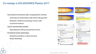 DPS SOFTWARE– OCZYW ISTY W YBÓR
Automatyczne tworzenie siatki i przypisywanie rozmiaru
Automatyczne udoskonalanie siatki wokół małej geometrii
Możliwość określenia konkretnego rozmiaru siatki
na poziomie lokalnym
Użycie poprzedniego projektu
Zapamiętywanie definicji dla geometrii domeny
Pochylenie kanału wlewowego
Określanie pochylenia w trakcie tworzenia
kanału wlewowego
Co nowego w SOLIDWORKS Plastics 2017 11
 