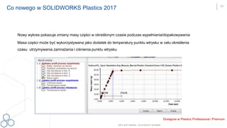 DPS SOFTWARE– OCZYW ISTY W YBÓR
Nowy wykres pokazuje zmiany masy części w określonym czasie podczas wypełniania/dopakowywania
Masa części może być wykorzystywana jako dodatek do temperatury punktu wtrysku w celu określenia
czasu utrzymywania zamrażania i ciśnienia punktu wtrysku
Co nowego w SOLIDWORKS Plastics 2017
Dostępne w Plastics Professional i Premium
13
 