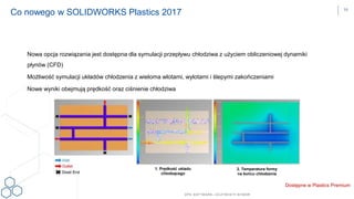 DPS SOFTWARE– OCZYW ISTY W YBÓR
Dostępne w Plastics Premium
Co nowego w SOLIDWORKS Plastics 2017
Nowa opcja rozwiązania jest dostępna dla symulacji przepływu chłodziwa z użyciem obliczeniowej dynamiki
płynów (CFD)
Możliwość symulacji układów chłodzenia z wieloma wlotami, wylotami i ślepymi zakończeniami
Nowe wyniki obejmują prędkość oraz ciśnienie chłodziwa
1. Prędkość układu
chłodzącego
2. Temperatura formy
na końcu chłodzenia
16
 