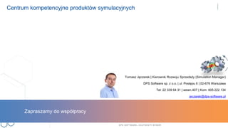DPS SOFTWARE– OCZYW ISTY W YBÓR
Centrum kompetencyjne produktów symulacyjnych
Tomasz Jęczarek | Kierownik Rozwoju Sprzedaży (Simulation Manager)
DPS Software sp. z o.o. | ul. Postępu 6 | 02-676 Warszawa
Tel: 22 339 64 31 | wewn.407 | Kom: 605 222 134
jeczarek@dps-software.pl
Zapraszamy do współpracy
 