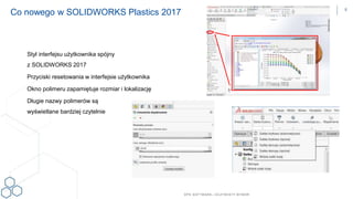 DPS SOFTWARE– OCZYW ISTY W YBÓR
Co nowego w SOLIDWORKS Plastics 2017
Styl interfejsu użytkownika spójny
z SOLIDWORKS 2017
Przyciski resetowania w interfejsie użytkownika
Okno polimeru zapamiętuje rozmiar i lokalizację
Długie nazwy polimerów są
wyświetlane bardziej czytelnie
8
 
