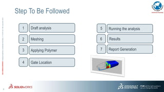 3
3DS.COM/SOLIDWORKS©DassaultSystèmes|ConfidentialInformation|1/11/2016|ref.:3DS_Document_2012
Step To Be Followed
Draft analysis
Meshing
Gate Location
Applying Polymer
1
2
3
4
Running the analysis5
Results6
Report Generation7
 