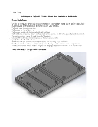 David Sandy
Polypropylene Injection Molded Plastic Box Designed in SolidWorks
DesignGuidelines:
Create a computer drawing or hand sketch of an injection-mold ready plastic box. You
must include all the relevant dimensions on your sketch.
 The box is made from polypropylene
 The box must be 3 in. x 4 in. x 1 in.
 The box must contain a lid that is attached by a living hinge
 The box lid must have a snap feature that holds it closed but must also be able to be opened by hand without tools
 Your design must not exceed the yield strength ofthe plastic
 List any additional design criteria that you used when designing yourbox
 Specify the surface finish for the mold
 Identify possible gate locations consistent with plastic flow and living hinge orientation
 Your box must include at least one dividing rib / section dividing your box into two internal compartments
 Your box must contain at least one boss designed with the proper dimensions to accept a #2-28 plastite screw
Final SolidWorks Designand Calculations
 
