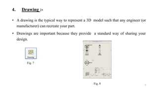 4. Drawing :-
• A drawing is the typical way to represent a 3D model such that any engineer (or
manufacturer) can recreate your part.
• Drawings are important because they provide a standard way of sharing your
design.
8
Fig. 7
Fig. 8
 