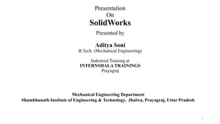 Presentation
On
SolidWorks
Presented by
Aditya Soni
B.Tech. (Mechanical Engineering)
Industrial Training at
INTERNSHALA TRAININGS
Prayagraj
Mechanical Engineering Department
Shambhunath Institute of Engineering & Technology, Jhalwa, Prayagraj, Uttar Pradesh
1
 