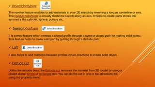  Revolve boss/base
The revolve feature enables to add materials to your 2D sketch by revolving a long as centerline or axis.
The revolve boss/base is actually rotate the sketch along an axis. It helps to create parts shows the
symmetry like cylinder, sphere, pulleys etc.
 Sweep boss/base
It is sweep feature which sweeps a closed profile through a open or closed path for making solid object.
This feature helps to make solid part by guiding through a definite path.
 Loft
It also helps to add materials between profiles in two directions to create solid object.
 Extrude Cut
Unlike the extrude boss, the Extrude cut removes the material from 3D model by using a
closed sketch (circle or rectangle etc). You can do the cut in one or two directions the
using the property menu.
 