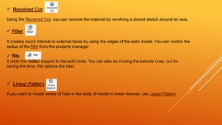  Revolved Cut
Using the Revolved Cut, you can remove the material by revolving a closed sketch around an axis.
 Fillet
It creates round internal or external faces by using the edges of the solid model. You can control the
radius of the fillet from the property manager.
 Linear Pattern
If you want to create series of hole in the body of model in linear manner, use Linear Pattern.
 Rib
It adds this walled support to the solid body. You can also do it using the extrude boss, but for
saving the time, Rib options the best.
 