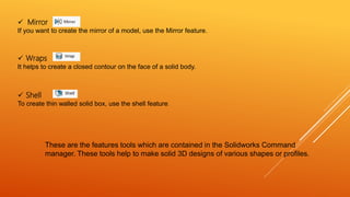  Wraps
It helps to create a closed contour on the face of a solid body.
These are the features tools which are contained in the Solidworks Command
manager. These tools help to make solid 3D designs of various shapes or profiles.
 Mirror
If you want to create the mirror of a model, use the Mirror feature.
 Shell
To create thin walled solid box, use the shell feature.
 
