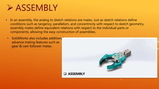  ASSEMBLY
• In an assembly, the analog to sketch relations are mates. Just as sketch relations define
conditions such as tangency, parallelism, and concentricity with respect to sketch geometry,
assembly mates define equivalent relations with respect to the individual parts or
components, allowing the easy construction of assemblies.
• SolidWorks also includes additional
advance mating features such as
gear & cam follower mates.
 ASSEMBLY
 