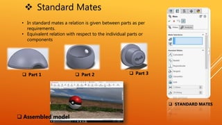  Standard Mates
• In standard mates a relation is given between parts as per
requirements.
• Equivalent relation with respect to the individual parts or
components
 Part 1  Part 2  Part 3
 Assembled model
 STANDARD MATES
 