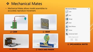  Mechanical Mates
• Mechanical Mates allows model assemblies to
accurately reproduce movement.
 CAM
 HINGE
 GEAR
 RACK AND PINION
 MECHANICAL MATES
 