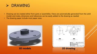  DRAWING
• Drawing can be created either from parts or assemblies. Views are automatically generated from the solid
model, and notes, dimension and tolerances can be easily added to the drawing as needed
• The drawing paper include most paper sizes.
3D models 2D drawing
 