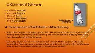  Commercial Softwares
 Autodesk AutoCAD
 Autodesk Inventor
 Dassault CATIA
 Dassault SolidWorks
 PTC Pro/ENGINEER
 The Importance of CAD Models in Manufacturing:-
• Before CAD, designers used paper, pencils, rulers, compasses, and other tools to go about their
drafting. It was cumbersome, time consuming, and a nuisance at times especially when there
were changes being made to the design.
• During the 1960s CAD was eventually developed originally for the purpose of designing
automobiles. After great success, the technology spread to other sectors in the manufacturing
industry, and soon reached the electronics and aerospace industry.
MODEL DESIGNED IN
SOLIDWORKS
 