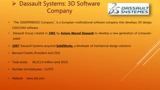 Dassault Systems: 3D Software
Company
• "The 3DEXPERIENCE Company", is a European multinational software company that develops 3D design,
CAD/CAM software.
• Dassault Group created in 1981 by Avions Marcel Dassault to develop a new generation of computer-
aided
• 1997: Dassault Systems acquired SolidWorks, a developer of mechanical design solutions
• Bernard Charlès (President and CEO)
• Total assets €6,311.4 million (end 2015)
• Number of employees:- 13,974
• Website www.3ds.com
 