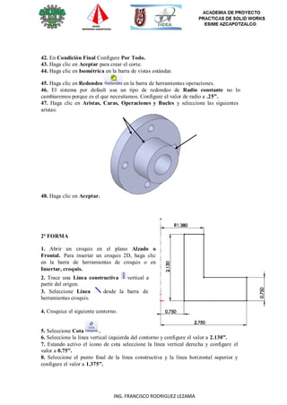 8
ING. FRANCISCO RODRIGUEZ LEZAMA
42. En Condición Final Configure Por Todo.
43. Haga clic en Aceptar para crear el corte.
44. Haga clic en Isométrica en la barra de vistas estándar.
45. Haga clic en Redondeo en la barra de herramientas operaciones.
46. El sistema por default usa un tipo de redondeo de Radio constante no lo
cambiaremos porque es el que necesitamos. Configure el valor de radio a .25”.
47. Haga clic en Aristas, Caras, Operaciones y Bucles y seleccione las siguientes
aristas:
48. Haga clic en Aceptar.
2ª FORMA
1. Abrir un croquis en el plano Alzado o
Frontal. Para insertar un croquis 2D, haga clic
en la barra de herramientas de croquis o en
Insertar, croquis.
2. Trace una Línea constructiva vertical a
partir del origen.
3. Seleccione Línea desde la barra de
herramientas croquis.
4. Croquice el siguiente contorno.
5. Seleccione Cota .
6. Seleccione la línea vertical izquierda del contorno y configure el valor a 2.130”.
7. Estando activo el icono de cota seleccione la línea vertical derecha y configure el
valor a 0.75”.
8. Seleccione el punto final de la línea constructiva y la línea horizontal superior y
configure el valor a 1.375”.
 