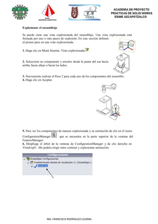 98
ING. FRANCISCO RODRIGUEZ LEZAMA
Explosionar el ensamblaje
Se puede crear una vista explosionada del ensamblaje. Una vista explosionada está
formada por uno o más pasos de explosión. En esta sección definirá
el primer paso en una vista explosionada.
1. Haga clic en Menú Insertar, Vista explosionada .
2. Seleccione un componente y arrastre desde la punta del asa hacia
arriba, hacia abajo o hacia los lados.
3. Nuevamente realizar el Paso 2 para cada uno de los componentes del ensamble.
4. Haga clic en Aceptar.
5. Para ver los componentes de manera explosionada y su animación da clic en el icono
ConfigurationManager que se encuentra en la parte superior de la ventana del
FeatureManager.
6. Despliega el árbol de la ventana de ConfigurationManager y da clic derecho en
VistaExpl1. Ahí podrás elegir entre contraer y explosionar animación.
 