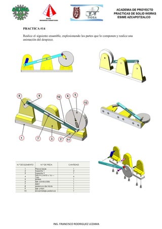 99
ING. FRANCISCO RODRIGUEZ LEZAMA
PRACTICA #14
Realice el siguiente ensamble, explosionando las partes que lo componen y realice una
animación del despiece.
 