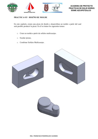 100
ING. FRANCISCO RODRIGUEZ LEZAMA
PRACTICA #15 DISEÑO DE MOLDE
En este capítulo, creara una pieza de diseño y desarrollara un molde a partir del cual
será posible producir la pieza. En él se tratan los siguientes temas:
o Crear un molde a partir de solidos multicuerpo.
o Escalar piezas.
o Combinar Solidos Multicuerpo.
 