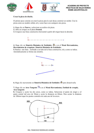 101
ING. FRANCISCO RODRIGUEZ LEZAMA
Crear la pieza de diseño.
El primer paso consiste en crear la pieza para la cual desea construir un molde. Cree la
pieza como un modelo sólido, tal y como hace con cualquier otra pieza.
1. Haga clic en Nuevo y seleccione un archivo de pieza.
2. Abra un croquis en el plano frontal.
3. Croquice una línea constructiva horizontal a partir del origen hacia la derecha.
4. Haga clic en Simetría Dinámica de Entidades o en el Menú Herramientas,
Herramientas de croquizar, Simetría Dinámica de Entidades.
5. Realice una línea inclinada a un lado de la línea constructiva, tal y como se indica.
Automáticamente se forma una simetría.
6. Haga clic nuevamente en Simetría Dinámica de Entidades para desactivarla.
7. Haga clic en Arco Tangente o en el Menú Herramientas, Entidad de croquis,
Arco tangente.
8. Croquice y acote los dos arcos, como se indica. Seleccione el punto de origen y el
punto central del arco de 30mm y acote la distancia en 60mm. Para acotar la distancia
de 100mm toque los puntos centrales de cada uno de los arcos.
 