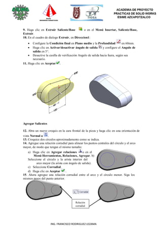 102
ING. FRANCISCO RODRIGUEZ LEZAMA
9. Haga clic en Extruir Saliente/Base o en el Menú Insertar, Saliente/Base,
Extruir.
10. En el cuadro de dialogo Extruir, en Direccion1:
 Configure la Condición final en Plano medio y la Profundidad en 60mm.
 Haga clic en Activar/desactivar ángulo de salida y configure el Angulo de
salida en 5°.
 Desactive la casilla de verificación Angulo de salida hacia fuera, según sea
necesario.
11. Haga clic en Aceptar .
Agregar Salientes
12. Abra un nuevo croquis en la cara frontal de la pieza y haga clic en una orientación de
vista Normal a .
13. Croquice dos círculos aproximadamente como se indica.
14. Agregue una relación corradial para alinear los puntos centrales del círculo y el arco
mayor, de modo que tengan el mismo tamaño:
a) Haga clic en Agregar relaciones o en el
Menú Herramientas, Relaciones, Agregar. b)
Seleccione el círculo y la arista interior del
arco mayor (la arista con ángulo de salida).
c) Seleccione Corradial.
d) Haga clic en Aceptar .
15. Ahora agregue una relación corradial entre el arco y el círculo menor. Siga los
mismos pasos del punto anterior.
Relación
corradial
 