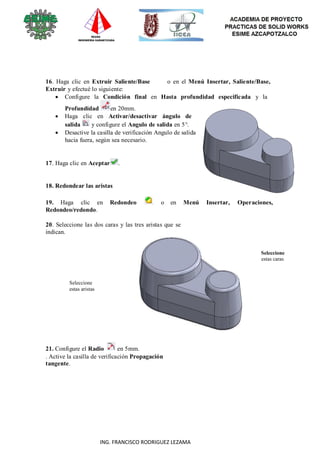 103
ING. FRANCISCO RODRIGUEZ LEZAMA
16. Haga clic en Extruir Saliente/Base o en el Menú Insertar, Saliente/Base,
Extruir y efectué lo siguiente:
 Configure la Condición final en Hasta profundidad especificada y la
Profundidad en 20mm.
 Haga clic en Activar/desactivar ángulo de
salida y configure el Angulo de salida en 5°.
 Desactive la casilla de verificación Angulo de salida
hacia fuera, según sea necesario.
17. Haga clic en Aceptar .
18. Redondear las aristas
19. Haga clic en Redondeo o en Menú Insertar, Operaciones,
Redondeo/redondo.
20. Seleccione las dos caras y las tres aristas que se
indican.
Seleccione
estas aristas
21. Configure el Radio en 5mm.
. Active la casilla de verificación Propagación
tangente.
Seleccione
estas caras
 