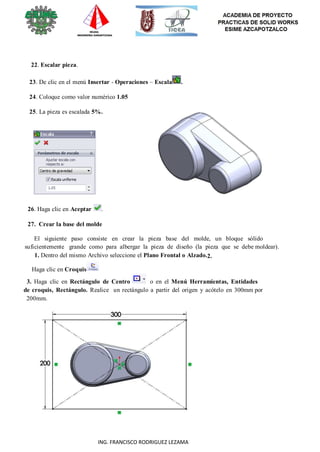 105
ING. FRANCISCO RODRIGUEZ LEZAMA
22. Escalar pieza.
23. De clic en el menú Insertar - Operaciones – Escala .
24. Coloque como valor numérico 1.05
25. La pieza es escalada 5%.
26. Haga clic en Aceptar .
27. Crear la base del molde
El siguiente paso consiste en crear la pieza base del molde, un bloque sólido
suficientemente grande como para albergar la pieza de diseño (la pieza que se debe moldear).
1. Dentro del mismo Archivo seleccione el Plano Frontal o Alzado.2.
Haga clic en Croquis
3. Haga clic en Rectángulo de Centro o en el Menú Herramientas, Entidades
de croquis, Rectángulo. Realice un rectángulo a partir del origen y acótelo en 300mm por
200mm.
 