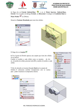 106
ING. FRANCISCO RODRIGUEZ LEZAMA
4. Haga clic en Extruir Saliente/Base o en el Menú Insertar, Saliente/Base,
Extruir. En el cuadro de dialogo Extruir, en Direccion1: Configure la Condición final en
Plano Medio en 200mm.
Desactive Fusionar Resultado para tener dos sólidos.
5. Haga clic en Aceptar .
6. En el gestor de Diseño aparece una carpeta que tiene dos sólidos
en su interior.
Cambie el nombre a cada sólido como se muestra; de clic
en el nombre de sólido, presione tecla F2 y cambie el nombre a cada
sólido.
7. De clic derecho en la pieza llamada Stock en la carpeta de
Solidos. Y seleccione cambiar transparencia esto se realiza
para poder visualizar el componente interno.
 