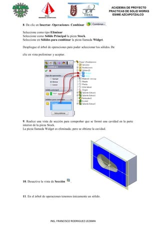 107
ING. FRANCISCO RODRIGUEZ LEZAMA
8. De clic en Insertar- Operaciones- Combinar .
Seleccione como tipo Eliminar
Seleccione como Sólido Principal la pieza Stock.
Seleccione en Sólidos para combinar la pieza llamada Widget.
Despliegue el árbol de operaciones para poder seleccionar los sólidos. De
clic en vista preliminar y aceptar.
9. Realice una vista de sección para comprobar que se formó una cavidad en la parte
interior de la pieza Stock.
La pieza llamada Widget es eliminada; pero se obtiene la cavidad.
10. Desactive la vista de Sección .
11. En el árbol de operaciones tenemos únicamente un sólido.
 