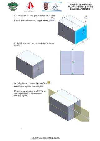 108
ING. FRANCISCO RODRIGUEZ LEZAMA
12. Seleccione la cara que se indica de la pieza
llamada Stock e inserte un Croquis Nuevo .
13. Dibuje una línea como se muestra en la imagen
inferior.
14. Seleccione el comando Extruir Corte .
Observe que aparece una vista previa.
El corte se va a realizar a todo lo largo
del componente y va a eliminar una
mitad de la pieza.
.
 