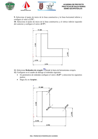 9
ING. FRANCISCO RODRIGUEZ LEZAMA
9. Seleccione el punto de inicio de la línea constructiva y la línea horizontal inferior y
configure el valor a 2.75”.
10. Seleccione el punto de inicio de la línea constructiva y el vértice inferior izquierdo
del contorno y configure el valor a 0.75”.
11. Seleccione Redondeo de croquis desde la barra de herramientas croquis.
12. Configurar en el cuadro de diálogo el redondeo siguiente:
 En parámetros de redondeo configure el valor a 0.25” y seleccione los siguientes
puntos:
 Haga clic en Aceptar.
 