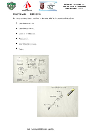 110
ING. FRANCISCO RODRIGUEZ LEZAMA
PRACTICA #16 DIBUJOS 2D
En esta práctica aprenderá a utilizar el Software SolidWorks para crear lo siguiente:
 Una vista de sección.
 Una vista de detalle.
 Cotas de coordenadas.
 Anotaciones.
 Una vista explosionada.
 Notas.
 