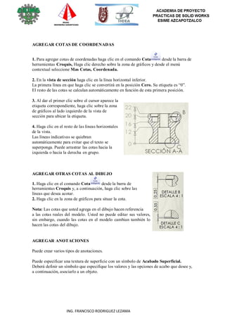 113
ING. FRANCISCO RODRIGUEZ LEZAMA
AGREGAR COTAS DE COORDENADAS
1. Para agregar cotas de coordenadas haga clic en el comando Cota desde la barra de
herramientas Croquis, Haga clic derecho sobre la zona de gráficos y desde el menú
contextual seleccione Mas Cotas, Coordenada.
2. En la vista de sección haga clic en la línea horizontal inferior.
La primera línea en que haga clic se convertirá en la posición Cero. Su etiqueta es “0”.
El resto de las cotas se calculan automáticamente en función de esta primera posición.
3. Al dar el primer clic sobre el cursor aparece la
etiqueta correspondiente, haga clic sobre la zona
de gráficos al lado izquierdo de la vista de
sección para ubicar la etiqueta.
4. Haga clic en el resto de las líneas horizontales
de la vista.
Las líneas indicativas se quiebran
automáticamente para evitar que el texto se
superponga. Puede arrastrar las cotas hacia la
izquierda o hacia la derecha en grupo.
AGREGAR OTRAS COTAS AL DIBUJO
1. Haga clic en el comando Cota desde la barra de
herramientas Croquis y, a continuación, haga clic sobre las
líneas que desea acotar.
2. Haga clic en la zona de gráficos para situar la cota.
Nota: Las cotas que usted agrega en el dibujo hacen referencia
a las cotas reales del modelo. Usted no puede editar sus valores,
sin embargo, cuando las cotas en el modelo cambian también lo
hacen las cotas del dibujo.
AGREGAR ANOTACIONES
Puede crear varios tipos de anotaciones.
Puede especificar una textura de superficie con un símbolo de Acabado Superficial.
Deberá definir un símbolo que especifique los valores y las opciones de acabo que desee y,
a continuación, asociarlo a un objeto.
 