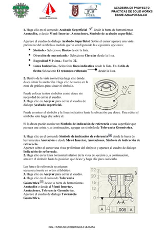 114
ING. FRANCISCO RODRIGUEZ LEZAMA
1. Haga clic en el comando Acabado Superficial desde la barra de herramientas
Anotación, o desde Menú Insertar, Anotaciones, Símbolo de acabado superficial.
Aparece el cuadro de dialogo Acabado Superficial. Sobre el cursor aparece una vista
preliminar del símbolo a medida que va configurando las siguientes opciones:
 Símbolo.- Seleccione Básico desde la lista.
 Dirección de mecanizado.- Seleccione Circular desde la lista.
 Rugosidad Máxima.- Escriba 32.
 Línea Indicativa.- Seleccione línea indicativa desde la lista. En Estilo de
flecha Seleccione El redondeo rellenado desde la lista.
2. Dentro de la vista isométrica haga clic donde
desea situar la anotación. Haga clic de nuevo en la
zona de gráficos para situar el símbolo.
Puede colocar tantos símbolos como desee sin
necesidad de cerrar el cuadro.
3. Haga clic en Aceptar para cerrar el cuadro de
dialogo Acabado superficial.
Puede arrastrar el símbolo y la línea indicativa hasta la ubicación que desee. Para editar el
símbolo solo haga clic sobre el.
Si lo desea puede asociar un Símbolo de indicación de referencia a una superficie que
parezca una arista y, a continuación, agregar un símbolo de Tolerancia Geométrica.
1. Haga clic en el comando Símbolo de indicación de referencia desde la barra de
herramientas Anotación o desde Menú Insertar, Anotaciones, Símbolo de indicación de
referencia.
Aparece sobre el cursor una vista preliminar del símbolo y aparece el cuadro de dialogo
Indicación de referencia.
2. Haga clic en la línea horizontal inferior de la vista de sección y, a continuación,
arrastre el símbolo hasta la posición que desee y haga clic para colocarlo.
Las letras de referencia se asignan
secuencialmente en orden alfabético.
3. Haga clic en Aceptar para cerrar el cuadro.
4. Haga clic en el comando Tolerancia
Geométrica desde la barra de herramientas
Anotación o desde el Menú Insertar,
Anotaciones, Tolerancia Geométrica.
Aparece el cuadro de dialogo Tolerancia
Geométrica.
 